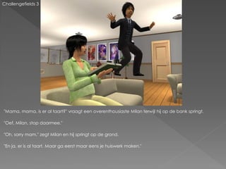 Challengefields 3




"Mama, mama, is er al taart?" vraagt een overenthousiaste Milan terwijl hij op de bank springt.

"Oef, Milan, stop daarmee."

"Oh, sorry mam." zegt Milan en hij springt op de grond.

"En ja, er is al taart. Maar ga eerst maar eens je huiswerk maken."
 