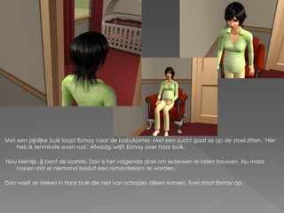 Met een pijnlijke buik loopt Esmay naar de babykamer. Met een zucht gaat ze op de stoel zitten. 'Hier
    heb ik tenminste even rust.' Afwezig wrijft Esmay over haar buik.

'Nou kleintje, jij bent de laatste. Dan is het volgende doel om iedereen te laten trouwen. Nu maar
    hopen dat er niemand besluit een romantieksim te worden.'

Dan voelt ze steken in haar buik die niet van schopjes alleen komen. Snel staat Esmay op.
 