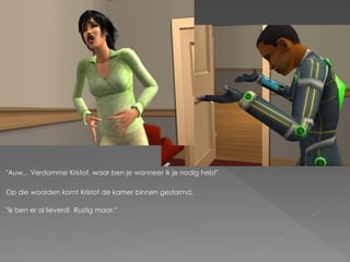 "Auw... Verdomme Kristof, waar ben je wanneer ik je nodig heb!"

Op die woorden komt Kristof de kamer binnen gestormd.

"Ik ben er al lieverd! Rustig maar."
 
