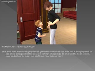 Challengefields 4




"Hé Marnix, hoe was het bij Lily thuis?"

"Leuk, heel leuk! We hebben gespeeld en gekletst en we hebben ook even met Ruben gespeeld. En
    opa is heel aardig en Christine ook, ze is niet mijn oma zoals ze de oma van Lily, Ilse en Milan is,
    maar ze doet wel lief tegen me, alsof ik ook haar kleinzoon ben."
 