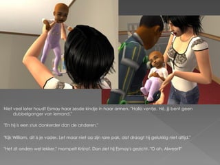 Niet veel later houdt Esmay haar zesde kindje in haar armen. "Hallo ventje. Hé, jij bent geen
     dubbelganger van iemand."

"En hij is een stuk donkerder dan de anderen."

"Kijk William, dit is je vader. Let maar niet op zijn rare pak, dat draagt hij gelukkig niet altijd."

"Het zit anders wel lekker." mompelt Kristof. Dan ziet hij Esmay's gezicht. "O oh. Alweer?"
 