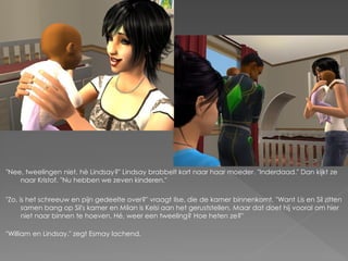 "Nee, tweelingen niet, hè Lindsay?" Lindsay brabbelt kort naar haar moeder. "Inderdaad." Dan kijkt ze
    naar Kristof. "Nu hebben we zeven kinderen."

"Zo, is het schreeuw en pijn gedeelte over?" vraagt Ilse, die de kamer binnenkomt. "Want Lis en Sil zitten
      samen bang op Sil's kamer en Milan is Kelsi aan het geruststellen. Maar dat doet hij vooral om hier
      niet naar binnen te hoeven. Hé, weer een tweeling? Hoe heten ze?"

"William en Lindsay." zegt Esmay lachend.
 