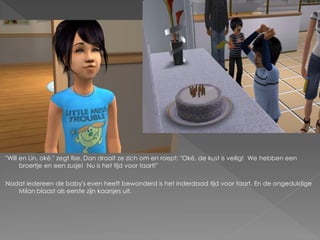 "Will en Lin, oké." zegt Ilse. Dan draait ze zich om en roept: "Oké, de kust is veilig! We hebben een
      broertje en een zusje! Nu is het tijd voor taart!"

Nadat iedereen de baby's even heeft bewonderd is het inderdaad tijd voor taart. En de ongeduldige
   Milan blaast als eerste zijn kaarsjes uit.
 