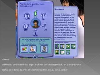 "Genot!"

"Dat maakt een vader trots!" zegt Kristof met een brede glimlach. "En je levenswens?"

"Dates. Veel dates. 50, met 50 verschillende Sims. Dus 50 eerste dates!"
 
