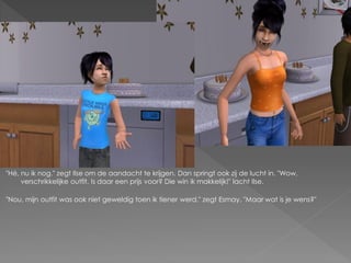 "Hé, nu ik nog." zegt Ilse om de aandacht te krijgen. Dan springt ook zij de lucht in. "Wow,
     verschrikkelijke outfit. Is daar een prijs voor? Die win ik makkelijk!" lacht Ilse.

"Nou, mijn outfit was ook niet geweldig toen ik tiener werd." zegt Esmay. "Maar wat is je wens?"
 