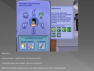 "Rijkdom."

"Mooie keuze." zegt Esmay. "En levenswens?"

"Levende legende worden, top van de Sport!"

Milan en Ilse kijken elkaar even aan. Dan roepen ze in koor: "Kledingkast!"
 