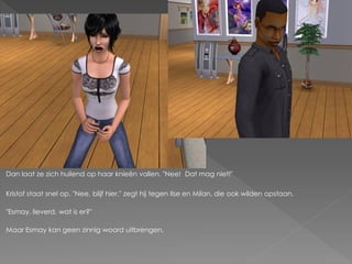 Dan laat ze zich huilend op haar knieën vallen. "Nee! Dat mag niet!"

Kristof staat snel op. "Nee, blijf hier." zegt hij tegen Ilse en Milan, die ook wilden opstaan.

"Esmay, lieverd, wat is er?"

Maar Esmay kan geen zinnig woord uitbrengen.
 