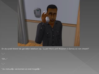 En dus pakt Kristof de gevallen telefoon op. "Luuk? Wat is er? Waarom is Esmay zo van streek?"

"..."

"Oh..."

"..."

"Ja, natuurlijk, we komen zo snel mogelijk."
 