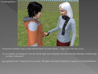 Challengefields 1




"Vanavond worden onze oudste kleinkinderen al weer tieners..." zegt Joey met een zucht.

"Ja, ze worden zo snel groot. Voor je met je ogen kan knipperen zijn die schattige kleintjes al zelfstandig
     en bijna volwassen."

Joey grinnikt even. "Moet je ons nou horen. We lijken wel twee Familiesims in plaats van Romantieksims!"
 