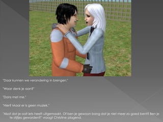 "Daar kunnen we verandering in brengen."

"Waar denk je aan?"

"Dans met me."

"Hier? Maar er is geen muziek."

"Alsof dat je ooit iets heeft uitgemaakt. Of ben je gewoon bang dat je niet meer zo goed bent? Ben je
     te stijfjes geworden?" vraagt Christine plagend.
 