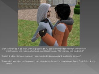 Even schieten ze in de lach. Dan zegt Joey: "En nu ben je de moeder van mijn kinderen en
    grootmoeder van mijn voetbalteam aan kleinkinderen. Wie had dat ooit gedacht?"

"Ik niet. Ik wilde niet eens aan een vaste relatie denken voordat ik jou leerde kennen."

"Ik ook niet. Maar jou kon ik gewoon niet laten lopen. Ik vond je onweerstaanbaar. En dat vind ik nog
     steeds."
 