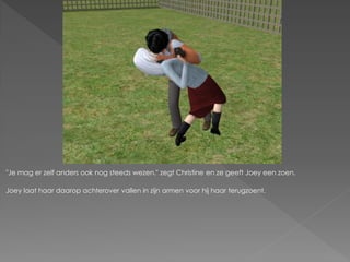 "Je mag er zelf anders ook nog steeds wezen." zegt Christine en ze geeft Joey een zoen.

Joey laat haar daarop achterover vallen in zijn armen voor hij haar terugzoent.
 