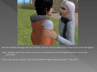 Met een beetje afwezige blik laat Christine Joey los. Ze laat alleen haar hand op zijn schouder liggen.

"Joey, vergeet nooit hoe veel ik van je hou en hoeveel ik vanaf het eerste moment van je heb
    gehouden."

"Ik hou ook van jou, lieverd." Dan ziet hij Christine's ogen droevig worden. "Wat is er?"
 