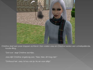 Christine doet een paar stappen achteruit. Dan voelen Joey en Christine beiden een onheilspellende,
     koude rilling.

    "Dat is er." zegt Christine zachtjes.

    Joey kijkt Christine ongelovig aan. "Nee. Nee, dit mag niet."

    "Onthoud het, Joey. Ik hou van je. Nu en voor altijd."
 