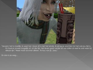 "Lieverd, het is moeilijk, ik weet het. Maar dit is niet het einde. Ik zal op je wachten tot het ook jou tijd is.
     En haal er zoveel mogelijk uit, uit die tijd. Het leven gaat verder en we zullen al veel te snel weer bij
     elkaar zijn." Weer moet ze even slikken. "Ik hou van je, Joey."

En dan is ze weg...
 