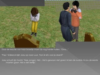 Door de reactie van haar broertje moet Lily nog harder huilen. "Oma..."

"Pap." Snikkend kijkt Joey op naar Luuk. "Kan ik iets voor je doen?"

Joey schudt zijn hoofd. "Nee, jongen. Het... Het is gewoon niet goed. Ik ben de oudste, ik zou als eerste
    moeten gaan. Het is niet eerlijk."
 