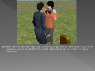 "Soms blijkt het leven niet eerlijk te zijn." zegt Luuk droevig. "Ik ga Esmay en Larissa bellen..." Luuk wil zich
    omdraaien, maar dan bedenkt hij zich en geeft hij zijn vader een stevige knuffel voor hij naar
    binnen gaat.
 