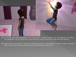 Lily is inmiddels naar binnen gegaan, naar haar kamer. "Waarom precies nu?" mompelt ze. "Nu mist ze
       het opgroeien. Daar had ze zich zo op verheugd. Als ze maar een uurtje extra had gehad..."

Een tijdje staart ze voor zich uit. 'Ik heb nu helemaal geen zin in gezelligheid. Ik hoef nu geen aandacht,
    geen taart.' Dan neemt ze een besluit. Ze springt meteen de lucht in.
 