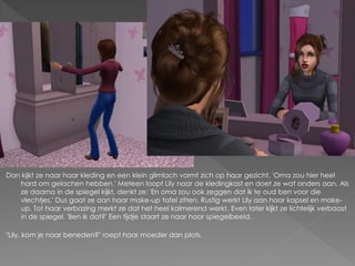 Dan kijkt ze naar haar kleding en een klein glimlach vormt zich op haar gezicht. 'Oma zou hier heel
   hard om gelachen hebben.' Meteen loopt Lily naar de kledingkast en doet ze wat anders aan. Als
   ze daarna in de spiegel kijkt, denkt ze: 'En oma zou ook zeggen dat ik te oud ben voor die
   vlechtjes.' Dus gaat ze aan haar make-up tafel zitten. Rustig werkt Lily aan haar kapsel en make-
   up. Tot haar verbazing merkt ze dat het heel kalmerend werkt. Even later kijkt ze lichtelijk verbaast
   in de spiegel. 'Ben ik dat?' Een tijdje staart ze naar haar spiegelbeeld.

"Lily, kom je naar beneden?" roept haar moeder dan plots.
 