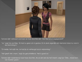 Tamara kijkt verbaast wanneer ze haar dochter ziet. "Lily? Ben je al opgegroeid?"

"Ja." zegt Lily zachtjes. "Ik had nu geen zin in gedoe. En ik denk eigenlijk dat niemand daar nu voor in
     de stemming is."

"O meisje, het spijt me. Je had je zo verheugd op je verjaardag."

"Het geeft niet, mam." zegt Lily geruststellend. "Het is goed zo."

Tamara kijkt nadenkend naar haar dochter. Als ze ziet dat Lily het meent, zegt ze: "Oké... Maar kom,
   we moeten gaan."
 