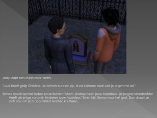 Joey stapt een stukje naar voren.

"Luuk heeft gelijk Christine. Je zal trots kunnen zijn. Ik zal luisteren naar wat je tegen me zei."

Esmay houdt op met huilen en ze fluistert: "Mam, Lindsay heeft jouw haarkleur. Je jongste kleindochter
   heeft als enige van mijn kinderen jouw haarkleur." Even kijkt Esmay naar het graf. Dan draait ze
   zich om, om zich door Kristof te laten knuffelen.
 