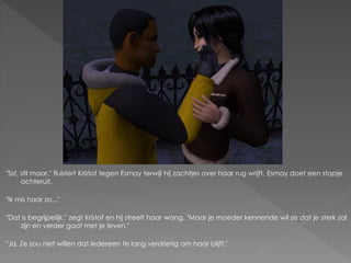 "Sst, stil maar." fluistert Kristof tegen Esmay terwijl hij zachtjes over haar rug wrijft. Esmay doet een stapje
      achteruit.

"Ik mis haar zo..."

"Dat is begrijpelijk." zegt Kristof en hij streelt haar wang. "Maar je moeder kennende wil ze dat je sterk zal
    zijn en verder gaat met je leven."

"Ja. Ze zou niet willen dat iedereen te lang verdrietig om haar blijft."
 