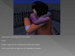 Larissa gaat voorzichtig naar haar vader.

"Pap?"

"Larissa." zegt Joey en hij geeft zijn dochter een knuffel.

"Ik wou dat ik iets kon doen om dit makkelijker te maken."
 