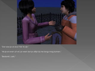 "Dat doe je al door hier te zijn."

"Als je er even uit wil, je weet dat je altijd bij me langs mag komen."

"Bedankt, Laris."
 