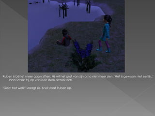 Ruben is bij het meer gaan zitten. Hij wil het graf van zijn oma niet meer zien. 'Het is gewoon niet eerlijk..'
   Plots schrikt hij op van een stem achter zich.

"Gaat het wel?" vraagt Lis. Snel staat Ruben op.
 