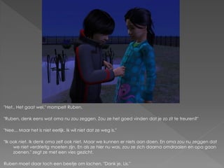 "Het.. Het gaat wel." mompelt Ruben.

"Ruben, denk eens wat oma nu zou zeggen. Zou ze het goed vinden dat je zo zit te treuren?"

"Nee... Maar het is niet eerlijk. Ik wil niet dat ze weg is."

"Ik ook niet. Ik denk oma zelf ook niet. Maar we kunnen er niets aan doen. En oma zou nu zeggen dat
     we niet verdrietig moeten zijn. En als ze hier nu was, zou ze zich daarna omdraaien en opa gaan
     zoenen." zegt ze met een vies gezicht.

Ruben moet daar toch een beetje om lachen. "Dank je, Lis."
 