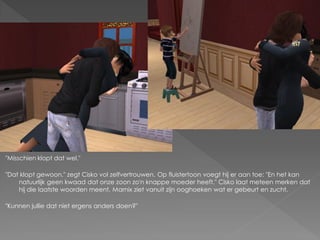 "Misschien klopt dat wel."

"Dat klopt gewoon." zegt Cisko vol zelfvertrouwen. Op fluistertoon voegt hij er aan toe: "En het kan
    natuurlijk geen kwaad dat onze zoon zo'n knappe moeder heeft." Cisko laat meteen merken dat
    hij die laatste woorden meent. Marnix ziet vanuit zijn ooghoeken wat er gebeurt en zucht.

"Kunnen jullie dat niet ergens anders doen?"
 