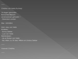 -~-~-

Christine van Velds (Fuchsia)

74 dagen geworden
Romantiek/Rijkdom
Levenswensen gehaald: 1
- Sterrenkok worden

Stier - 5/5/3/8/4

Man: Joey van Velds
Kinderen:
- Esmay Dekker
- Luuk van Velds
Kleinkinderen:
- Lily en Ruben van Velds
- Ilse, Milan, Lis, Sil, Kelsi, William en Lindsay Dekker

-~-~-

Vaarwel, Christine.

-~-~-
 