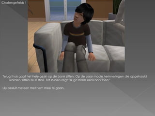 Challengefields 1




Terug thuis gaat het hele gezin op de bank zitten. Op de paar mooie herinneringen die opgehaald
    worden, zitten ze in stilte. Tot Ruben zegt: "Ik ga maar eens naar bed."

Lily besluit meteen met hem mee te gaan.
 