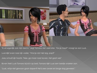 "Ik wil eigenlijk ook mijn bed in." zegt Tamara niet veel later. "Ga je mee?" vraagt ze aan Luuk.

Luuk kijkt even naar zijn vader. "Vind je dat niet erg, pap?"

Joey schudt zijn hoofd. "Nee, ga maar naar boven. Het gaat wel."

Boven trekt Luuk Tamara bij zich op bed. Tamara kijkt Luuk een beetje onzeker aan.

"Luuk, wil je niet gewoon gaan slapen? Het is een zware en lange dag geweest."
 