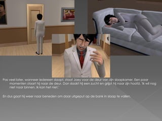 Pas veel later, wanneer iedereen slaapt, staat Joey voor de deur van zijn slaapkamer. Een paar
    momenten staart hij naar de deur. Dan slaakt hij een zucht en grijpt hij naar zijn hoofd. 'Ik wil nog
    niet naar binnen. Ik kan het niet.'

En dus gaat hij weer naar beneden om daar uitgeput op de bank in slaap te vallen.
 