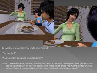 De tweeling is al snel bij Esmay om te eten. “Mam?”

“Wat is er, Ilse?”

“Waarom willen jij en papa zoveel kinderen?”

“Uhm…” Esmay kijkt haar dochter verbaast aan. “Nou, ik heb altijd al een groot gezin gewild. Ik ben
   opgegroeid met Luuk en dat was best gezellig, maar ik had graag nog meer broertjes en zusjes
   gehad. Maar mijn ouders wilden die niet. En nu heb ik zelf wel een groot gezin.”
 