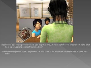 Daar denkt de tweeling even over na. Dan zegt Ilse: “Nou, ik weet niet of ik wel kinderen wil. Het is altijd
   heel erg lawaaierig en die stinkluiers… Bah!”

“Ik ben het met je eens, zusje.” zegt Milan. “Ik vind Lis en Sil lief, maar zelf kinderen? Nee, ik denk het
     niet.”
 