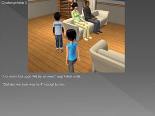 Challengefields 3




"Hoi mam, hoi pap! We zijn er weer." zegt Milan vrolijk.

"Dat zien we. Hoe was het?" vraagt Esmay.
 