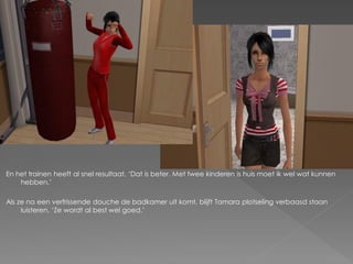 En het trainen heeft al snel resultaat. „Dat is beter. Met twee kinderen is huis moet ik wel wat kunnen
    hebben.‟

Als ze na een verfrissende douche de badkamer uit komt, blijft Tamara plotseling verbaasd staan
     luisteren. „Ze wordt al best wel goed.‟
 