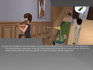 Ze hoort Lily namelijk op de viool spelen. En ook al klonk het eerst helemaal nergens naar, daar is nu
    flink verandering in gekomen. Maar Lily is niet iemand die lang met iets bezig kan zijn. Binnen de
    kortste keren heeft ze haar opa gestrikt om haar te helpen met de midgetgolf.
 
