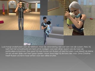 Luuk hangt ondertussen aan de telefoon. Voor de verandering niet met een van zijn zussen. Nee, hij
    belt met het schoolhoofd om hem uit te nodigen voor een diner, zodat ook Lily naar de
    particuliere school kan. Dan gaat hij naar boven om Ruben uit bed te halen. Luuk kleedt de kleine
    om en wil een tijdje met hem gaan spelen. Maar daar krijgt hij de kans niet voor. Oma Christine
    heeft Ruben al snel in haar armen voor een dikke knuffel.
 