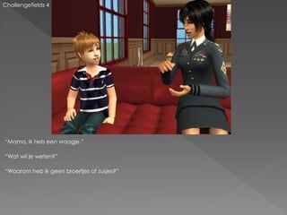 Challengefields 4




“Mama, ik heb een vraagje.”

“Wat wil je weten?”

“Waarom heb ik geen broertjes of zusjes?”
 