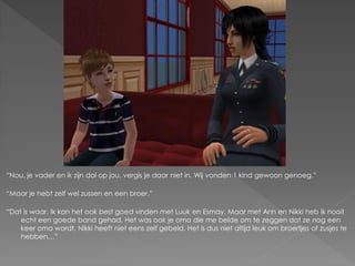 “Nou, je vader en ik zijn dol op jou, vergis je daar niet in. Wij vonden 1 kind gewoon genoeg.”

“Maar je hebt zelf wel zussen en een broer.”

“Dat is waar. Ik kan het ook best goed vinden met Luuk en Esmay. Maar met Ann en Nikki heb ik nooit
    echt een goede band gehad. Het was ook je oma die me belde om te zeggen dat ze nog een
    keer oma wordt, Nikki heeft niet eens zelf gebeld. Het is dus niet altijd leuk om broertjes of zusjes te
    hebben…”
 