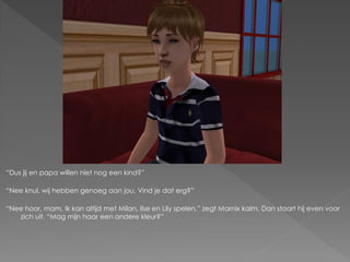 “Dus jij en papa willen niet nog een kind?”

“Nee knul, wij hebben genoeg aan jou. Vind je dat erg?”

“Nee hoor, mam. Ik kan altijd met Milan, Ilse en Lily spelen.” zegt Marnix kalm. Dan staart hij even voor
   zich uit. “Mag mijn haar een andere kleur?”
 