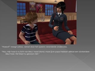 “Hoezo?” vraagt Larissa, verrast door het opeens veranderde onderwerp.

“Nou, mijn haar is nu licht van kleur, haast blond, maar jij en papa hebben allebei een donkerdere
   kleur haar. Het klopt nu gewoon niet.”
 