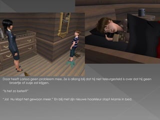 Daar heeft Larissa geen probleem mee. Ze is allang blij dat hij niet teleurgesteld is over dat hij geen
   broertje of zusje zal krijgen.

“Is het zo beter?”

“Ja! Nu klopt het gewoon meer.” En blij met zijn nieuwe haarkleur stapt Marnix in bed.
 
