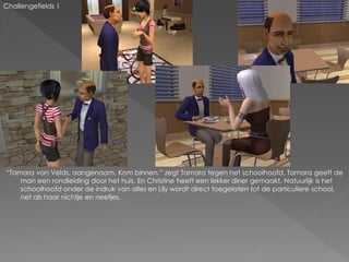 Challengefields 1




“Tamara van Velds, aangenaam. Kom binnen.” zegt Tamara tegen het schoolhoofd. Tamara geeft de
    man een rondleiding door het huis. En Christine heeft een lekker diner gemaakt. Natuurlijk is het
    schoolhoofd onder de indruk van alles en Lily wordt direct toegelaten tot de particuliere school,
    net als haar nichtje en neefjes.
 