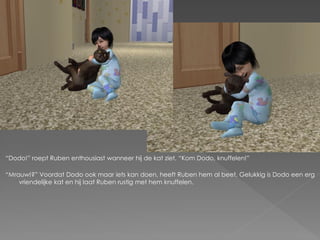 “Dodo!” roept Ruben enthousiast wanneer hij de kat ziet. “Kom Dodo, knuffelen!”

“Mrauw!?” Voordat Dodo ook maar iets kan doen, heeft Ruben hem al beet. Gelukkig is Dodo een erg
    vriendelijke kat en hij laat Ruben rustig met hem knuffelen.
 