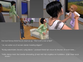 Dan laat Esmay Kristof los en staat ze op. “Wat is er? Is het al tijd?”

“Ja, we weten zo of we een derde tweeling krijgen!”

“Rustig ademhalen, lieverd, rustig blijven.” probeert Kristof zijn vrouw te steunen. En even later…

“Hallo, kleine meid. Een beetje afwisseling, jij hebt niet mijn oogkleur en huidskleur. Jij lijkt meer op je
    broers.”
 