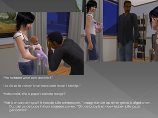 “We hebben weer een dochter?”

“Ja. En zo te voelen is het deze keer maar 1 kleintje.”

“Hallo meid. Wie is papa‟s kleinste meisje?”

“Wat is er aan de hand? Ik hoorde jullie schreeuwen.” vraagt Ilse, die op al het geluid is afgekomen.
   Dan ziet ze de baby in haar moeders armen. “Oh, de baby is er. Hoe hebben jullie deze
   genoemd?”
 
